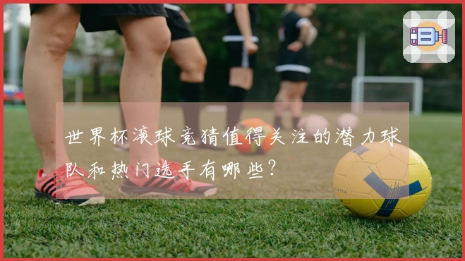世界杯滚球竞猜值得关注的潜力球队和热门选手有哪些？