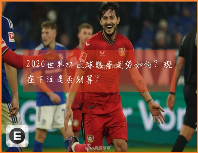2026世界杯让球赔率走势如何？现在下注是否划算？